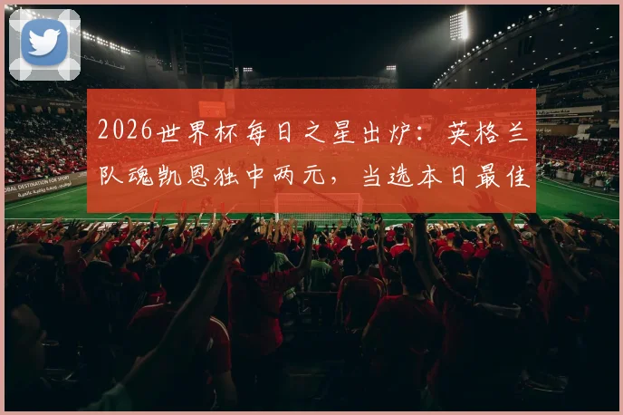 2026世界杯每日之星出炉:英格兰队魂凯恩独中两元,当选本日最佳球员,看他如何扛起三狮军团大旗