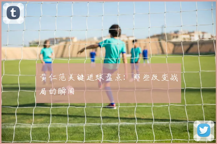 黄仁范关键进球盘点:那些改变战局的瞬间