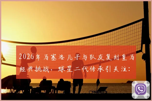2026年马塞洛儿子与队友复刻皇马经典挑战,球星二代传承引关注:球迷感叹时光飞逝