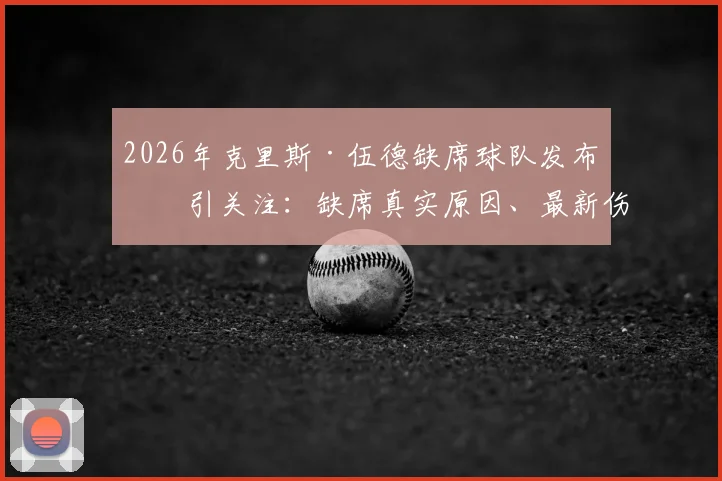 2026年克里斯·伍德缺席球队发布会引关注：缺席真实原因、最新伤情及对国家队战术影响全面解读