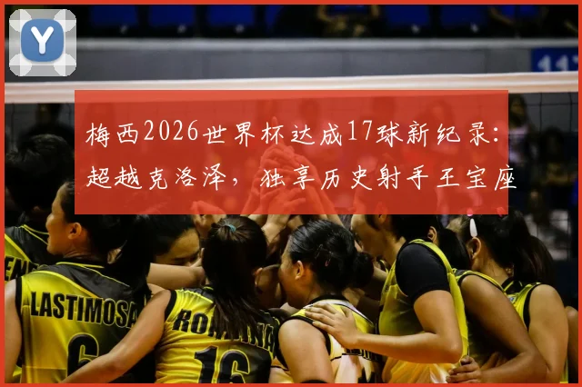 梅西2026世界杯达成17球新纪录:超越克洛泽,独享历史射手王宝座历程全回顾