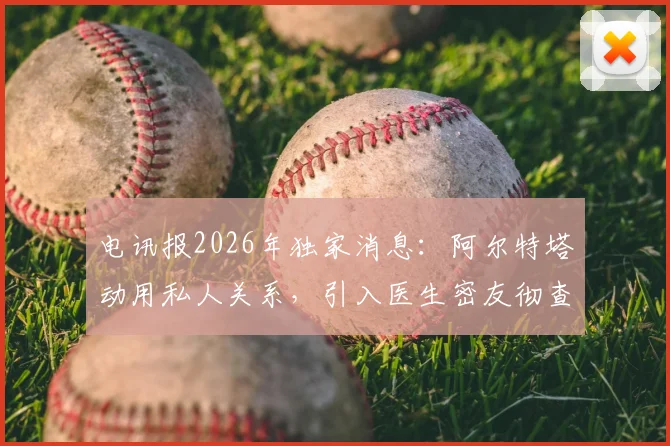 电讯报2026年独家消息：阿尔特塔动用私人关系，引入医生密友彻查阿森纳伤病频发根源