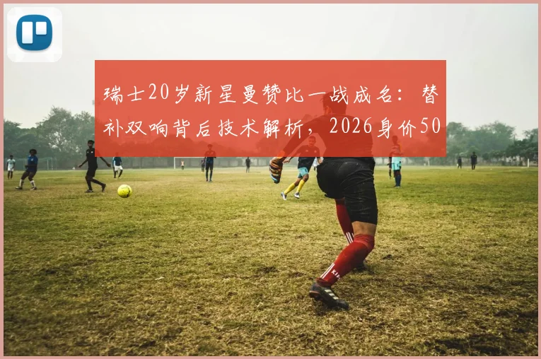 瑞士20岁新星曼赞比一战成名：替补双响背后技术解析，2026身价5000万欧是否合理？