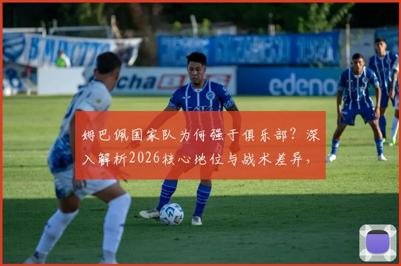 姆巴佩国家队为何强于俱乐部？深入解析2026核心地位与战术差异，三点关键原因说透