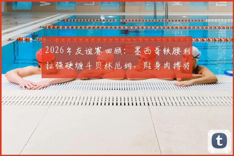 2026年友谊赛回顾：墨西哥铁腰利拉强硬缠斗贝林厄姆，贴身肉搏将球衣拽至变形引热议