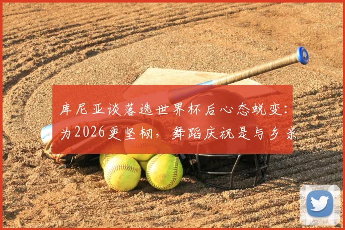 库尼亚谈落选世界杯后心态蜕变:为2026更坚韧,舞蹈庆祝是与乡亲的温暖约定