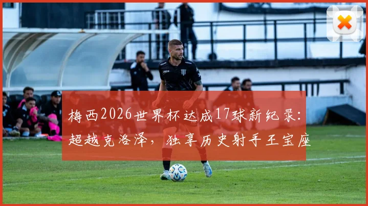 梅西2026世界杯达成17球新纪录：超越克洛泽，独享历史射手王宝座历程全回顾