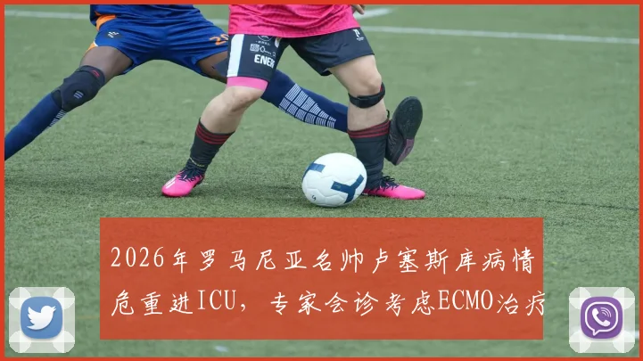 2026年罗马尼亚名帅卢塞斯库病情危重进ICU，专家会诊考虑ECMO治疗，足球界密切关注最新情况
