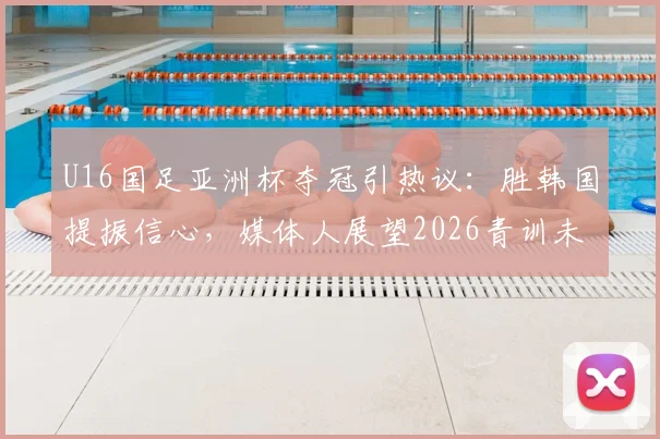 U16国足亚洲杯夺冠引热议：胜韩国提振信心，媒体人展望2026青训未来