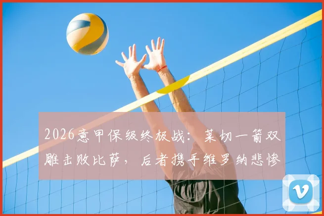 2026意甲保级终极战：莱切一箭双雕击败比萨，后者携手维罗纳悲惨降入意乙