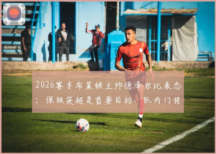 2026赛季布莱顿主帅德泽尔比表态：保级英超是首要目标，队内门将金斯基状态稳固可堪大任