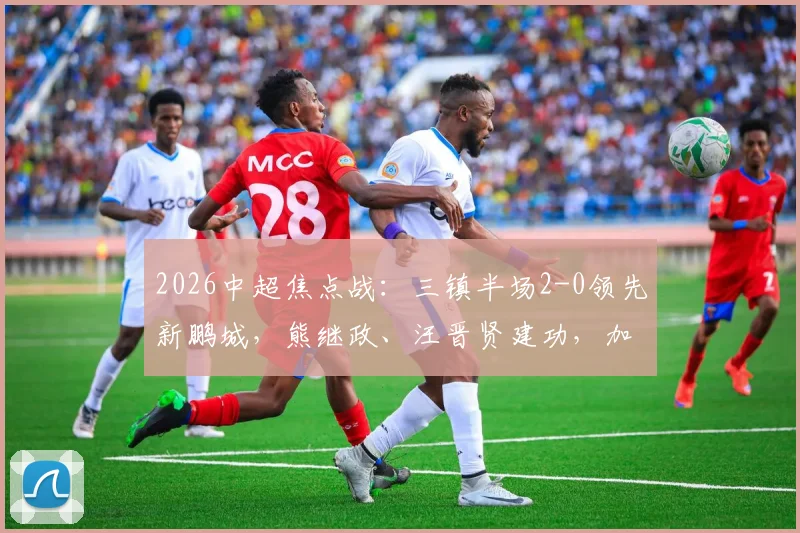 2026中超焦点战：三镇半场2-0领先新鹏城，熊继政、汪晋贤建功，加布里埃尔染红成转折点