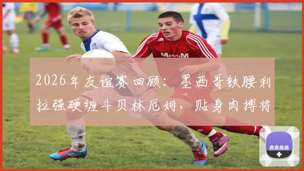 2026年友谊赛回顾：墨西哥铁腰利拉强硬缠斗贝林厄姆，贴身肉搏将球衣拽至变形引热议
