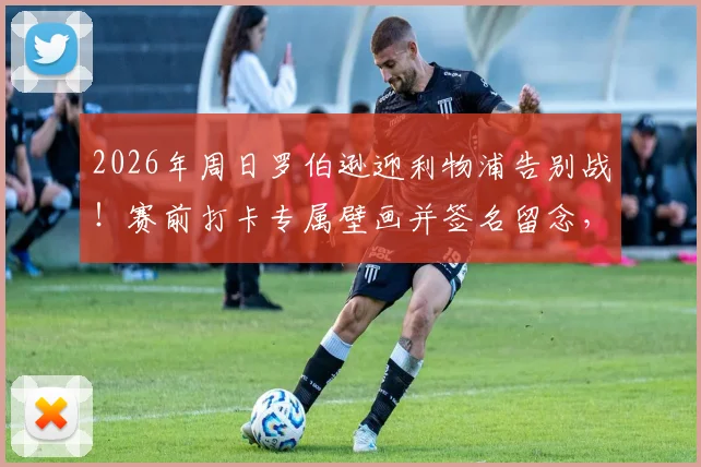 2026年周日罗伯逊迎利物浦告别战！赛前打卡专属壁画并签名留念，成球迷最新朝圣地