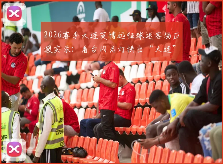 2026赛季大连英博远征球迷客场应援实录:看台闪光灯拼出“大连”字样,组织方法与加入攻略