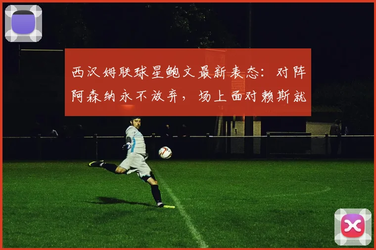 西汉姆联球星鲍文最新表态：对阵阿森纳永不放弃，场上面对赖斯就是对手