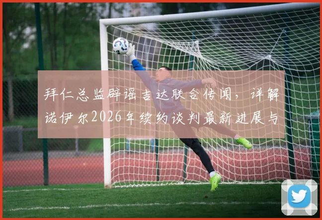 拜仁总监辟谣吉达联合传闻，详解诺伊尔2026年续约谈判最新进展与球队规划