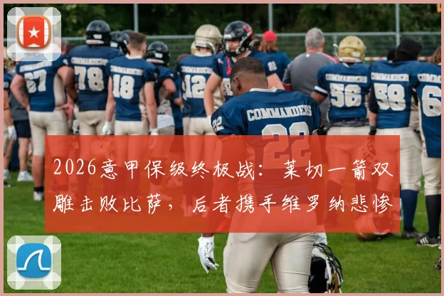 2026意甲保级终极战：莱切一箭双雕击败比萨，后者携手维罗纳悲惨降入意乙
