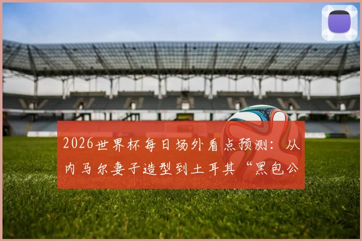 2026世界杯每日场外看点预测：从内马尔妻子造型到土耳其“黑包公”式球迷，盘点赛场外的另类风景线