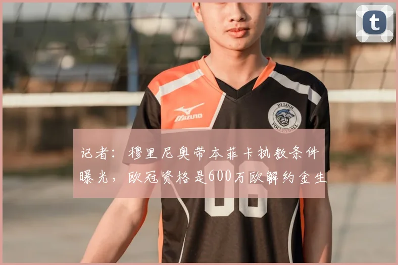记者：穆里尼奥带本菲卡执教条件曝光，欧冠资格是600万欧解约金生效关键，与合同期限2026年无关
