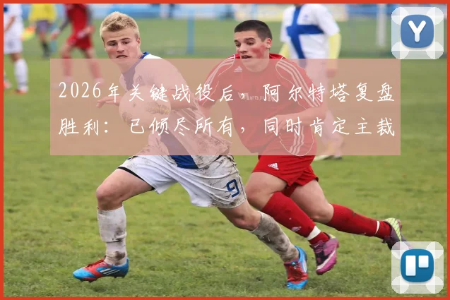 2026年关键战役后，阿尔特塔复盘胜利：已倾尽所有，同时肯定主裁判执法工作