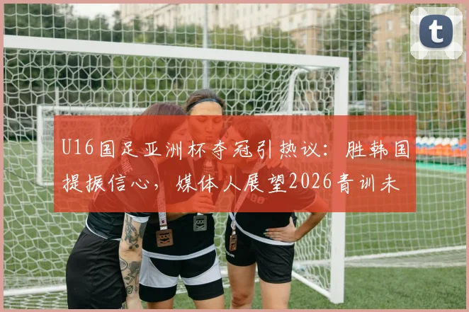 U16国足亚洲杯夺冠引热议：胜韩国提振信心，媒体人展望2026青训未来