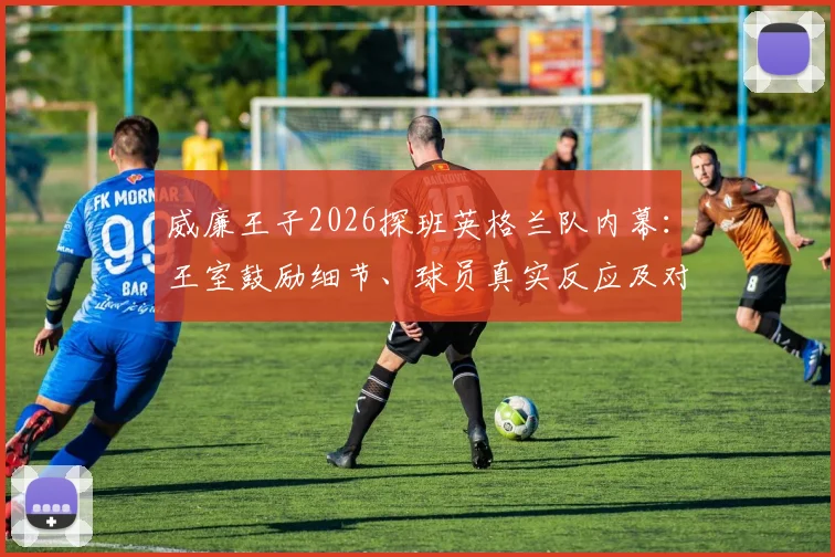 威廉王子2026探班英格兰队内幕:王室鼓励细节、球员真实反应及对大赛征程的潜在影响