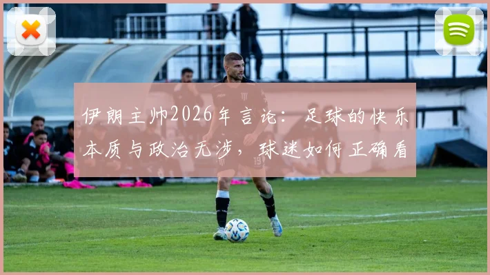 伊朗主帅2026年言论：足球的快乐本质与政治无涉，球迷如何正确看待体育精神？