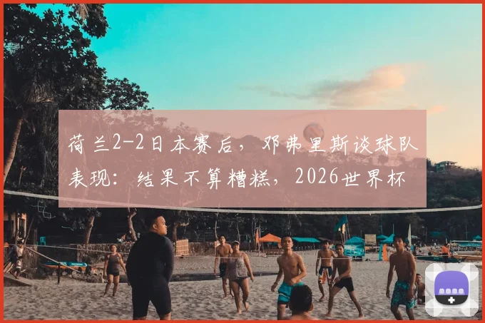 荷兰2-2日本赛后，邓弗里斯谈球队表现：结果不算糟糕，2026世界杯前仍有提升空间