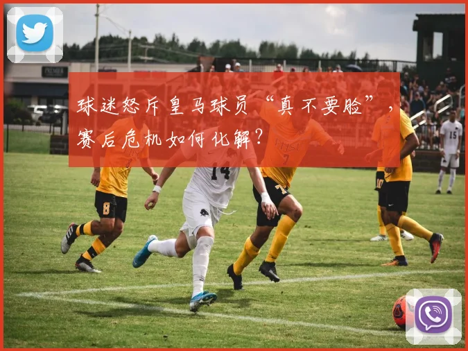 球迷怒斥皇马球员“真不要脸”，赛后危机如何化解？