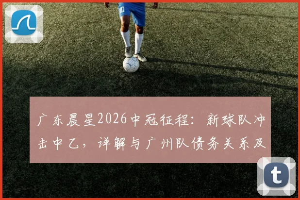 广东晨星2026中冠征程：新球队冲击中乙，详解与广州队债务关系及球迷支持指南
