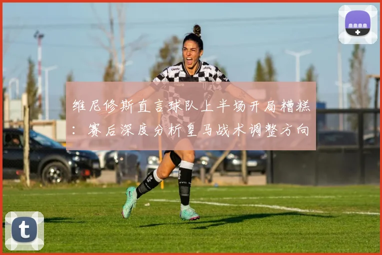 维尼修斯直言球队上半场开局糟糕:赛后深度分析皇马战术调整方向与2026赛季展望
