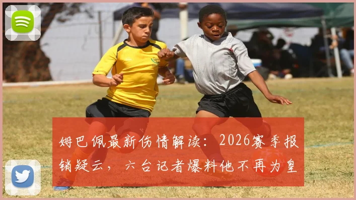 姆巴佩最新伤情解读：2026赛季报销疑云，六台记者爆料他不再为皇马出战是真的吗？
