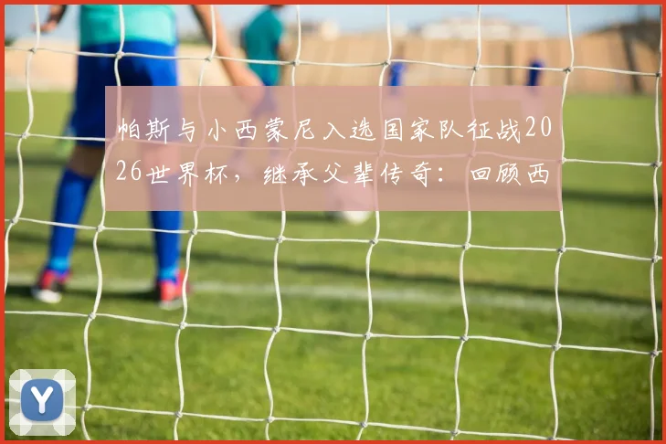 帕斯与小西蒙尼入选国家队征战2026世界杯，继承父辈传奇：回顾西蒙尼与阿尔梅达的98世界杯并肩作战史