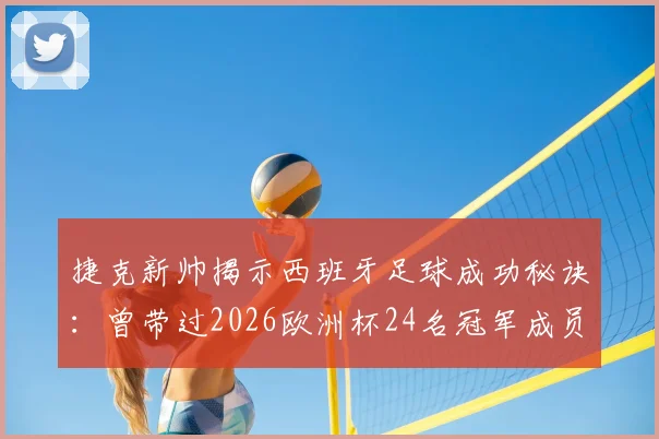 捷克新帅揭示西班牙足球成功秘诀：曾带过2026欧洲杯24名冠军成员，国青队培养体系解析