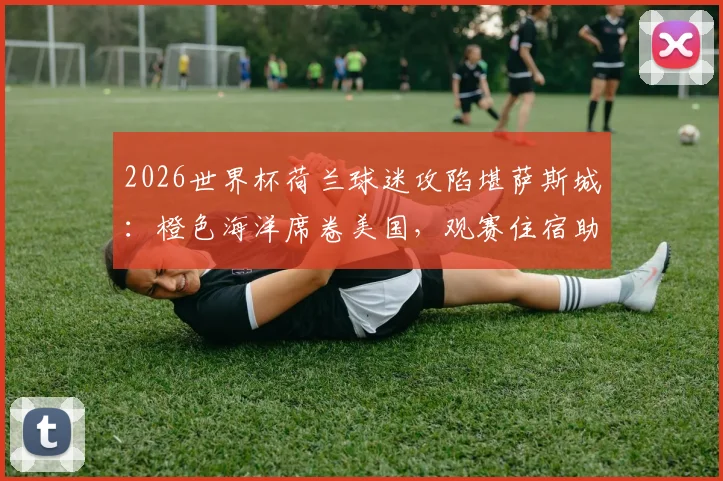 2026世界杯荷兰球迷攻陷堪萨斯城：橙色海洋席卷美国，观赛住宿助威全攻略