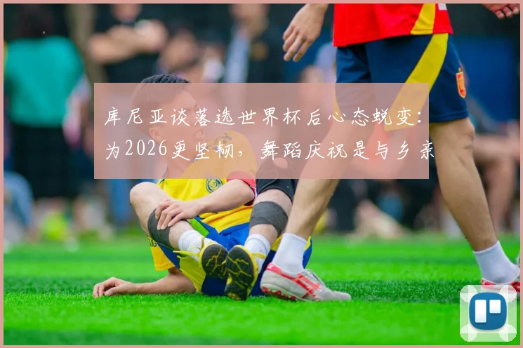 库尼亚谈落选世界杯后心态蜕变：为2026更坚韧，舞蹈庆祝是与乡亲的温暖约定