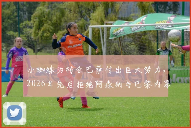 小蜘蛛为转会巴萨付出巨大努力，2026年先后拒绝阿森纳与巴黎内幕