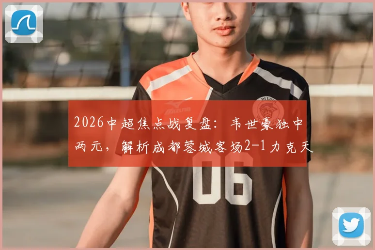 2026中超焦点战复盘：韦世豪独中两元，解析成都蓉城客场2-1力克天津津门虎的三大关键