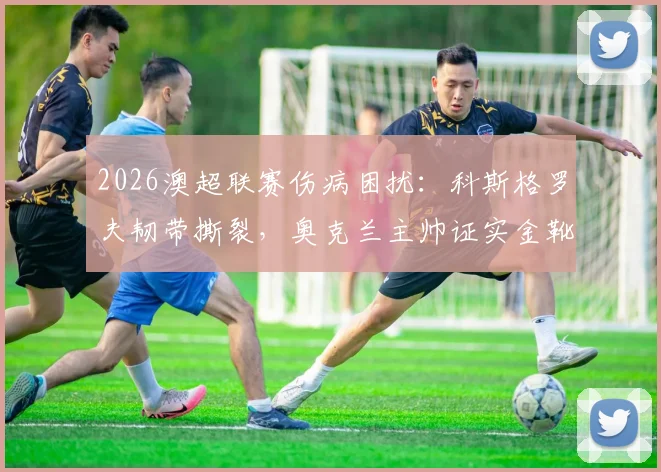 2026澳超联赛伤病困扰：科斯格罗夫韧带撕裂，奥克兰主帅证实金靴将带伤出战