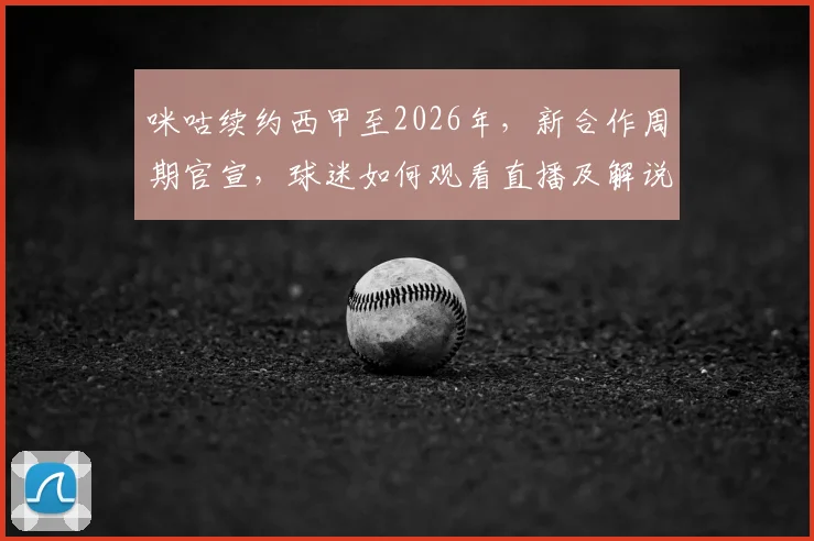 咪咕续约西甲至2026年，新合作周期官宣，球迷如何观看直播及解说阵容解析