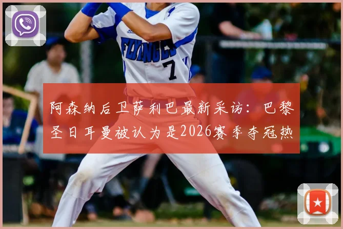 阿森纳后卫萨利巴最新采访：巴黎圣日耳曼被认为是2026赛季夺冠热门很合理，他们依然强大
