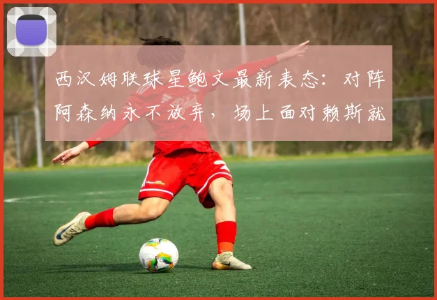 西汉姆联球星鲍文最新表态：对阵阿森纳永不放弃，场上面对赖斯就是对手