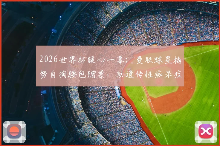 2026世界杯暖心一幕：曼联球星梅努自掏腰包赠票，助遗传性痴呆症铁杆球迷现场圆梦，背后故事令人动容