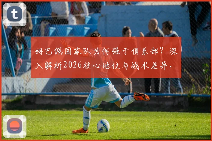 姆巴佩国家队为何强于俱乐部？深入解析2026核心地位与战术差异，三点关键原因说透