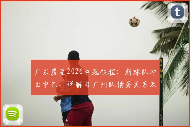广东晨星2026中冠征程：新球队冲击中乙，详解与广州队债务关系及球迷支持指南