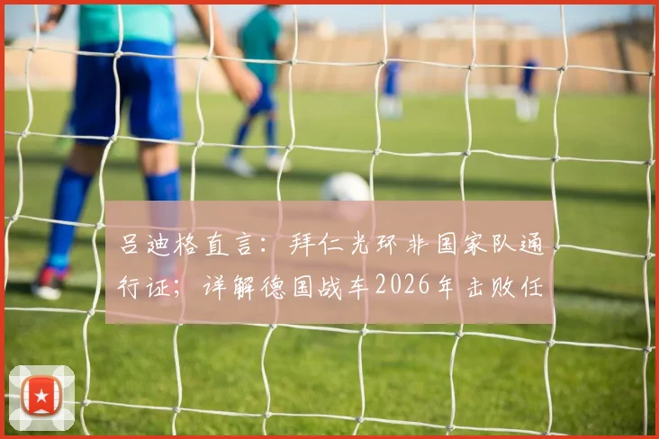 吕迪格直言：拜仁光环非国家队通行证；详解德国战车2026年击败任何对手的底气与战术基石