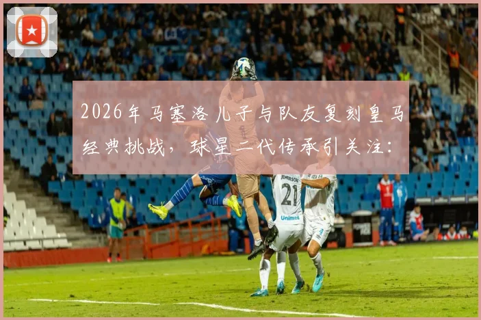 2026年马塞洛儿子与队友复刻皇马经典挑战，球星二代传承引关注：球迷感叹时光飞逝