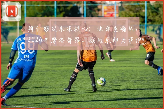 拜仁锁定未来核心：法尔克确认，2026年摩洛哥第二战结束即为萨伊瓦里安排转会体检
