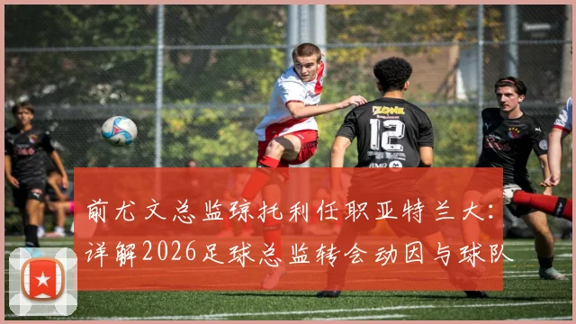 前尤文总监琼托利任职亚特兰大：详解2026足球总监转会动因与球队战略调整